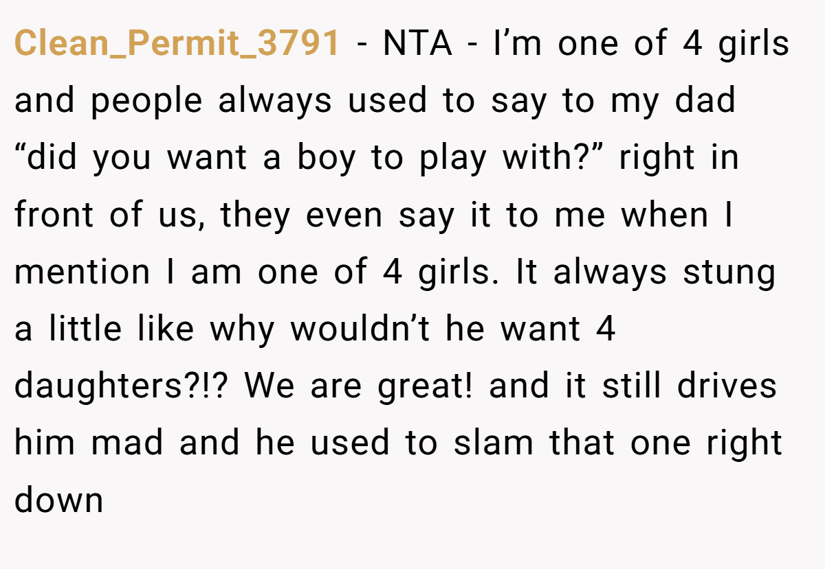 Clean_Permit_3791 − NTA - I’m one of 4 girls and people always used to say to my dad “did you want a boy to play with?” right in front of us, they even say it to me when I mention I am one of 4 girls. It always stung a little like why wouldn’t he want 4 daughters?!? We are great! and it still drives him mad and he used to slam that one right down