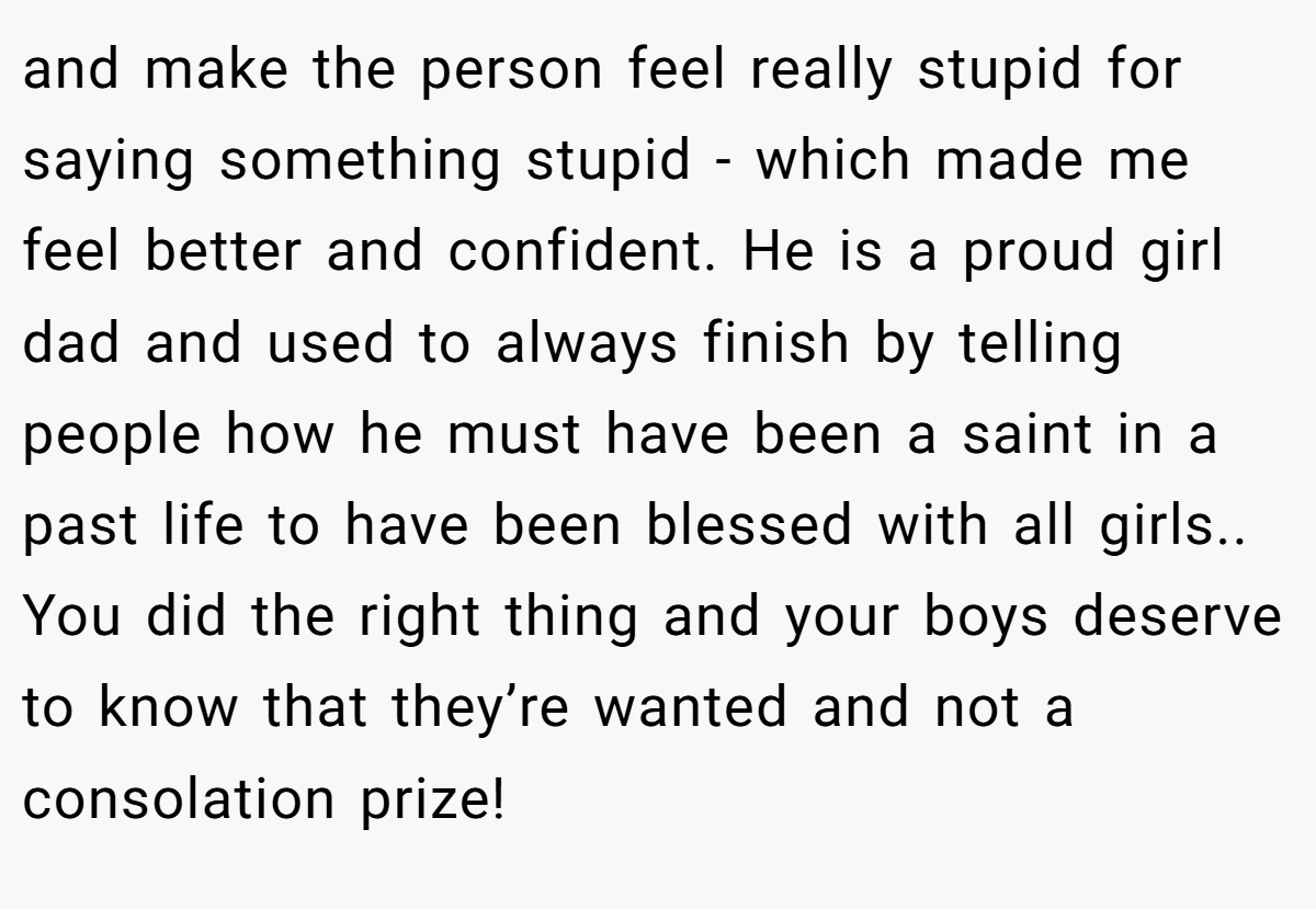 and make the person feel really stupid for saying something stupid - which made me feel better and confident. He is a proud girl dad and used to always finish by telling people how he must have been a saint in a past life to have been blessed with all girls.. You did the right thing and your boys deserve to know that they’re wanted and not a consolation prize!