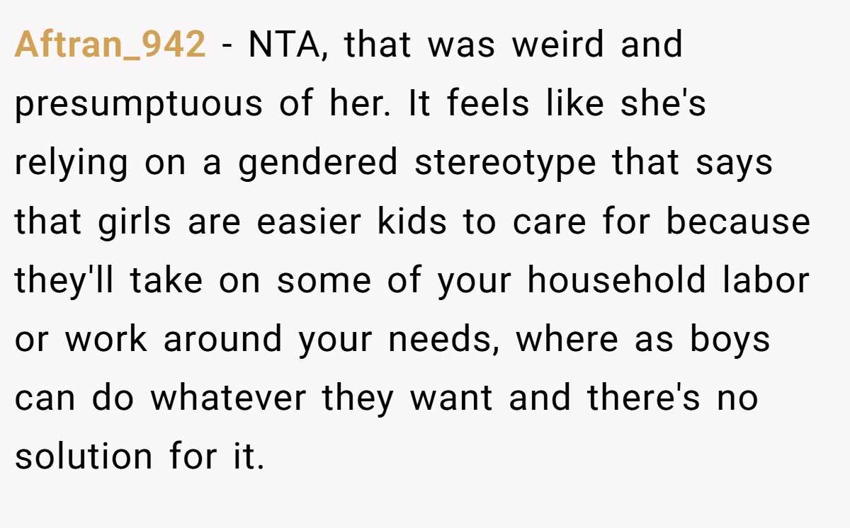 Aftran_942 − NTA, that was weird and presumptuous of her. It feels like she's relying on a gendered stereotype that says that girls are easier kids to care for because they'll take on some of your household labor or work around your needs, where as boys can do whatever they want and there's no solution for it.