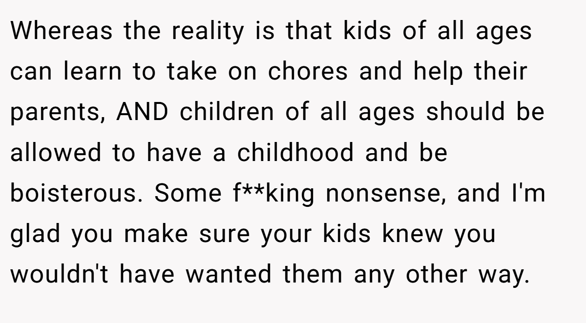 Whereas the reality is that kids of all ages can learn to take on chores and help their parents, AND children of all ages should be allowed to have a childhood and be boisterous. Some f**king nonsense, and I'm glad you make sure your kids knew you wouldn't have wanted them any other way.