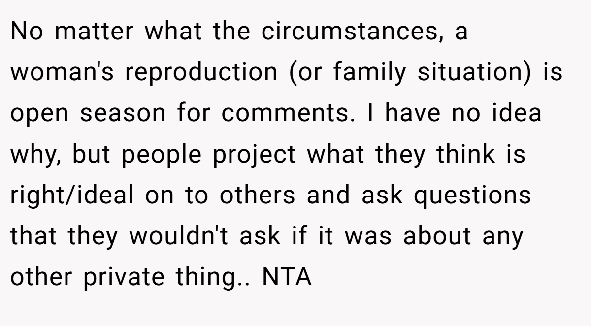 No matter what the circumstances, a woman's reproduction (or family situation) is open season for comments. I have no idea why, but people project what they think is right/ideal on to others and ask questions that they wouldn't ask if it was about any other private thing.. NTA