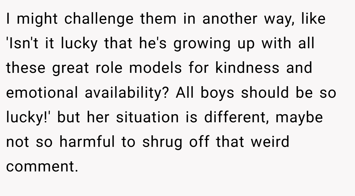 I might challenge them in another way, like 'Isn't it lucky that he's growing up with all these great role models for kindness and emotional availability? All boys should be so lucky!' but her situation is different, maybe not so harmful to shrug off that weird comment.