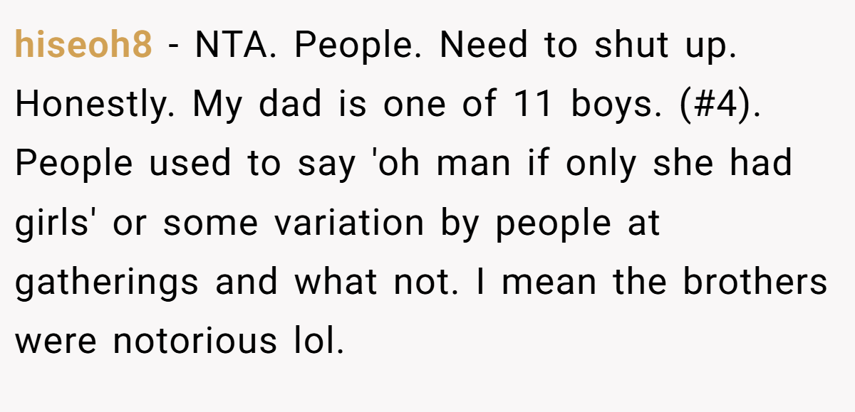 hiseoh8 − NTA. People. Need to shut up. Honestly. My dad is one of 11 boys. (#4). People used to say 'oh man if only she had girls' or some variation by people at gatherings and what not. I mean the brothers were notorious lol.