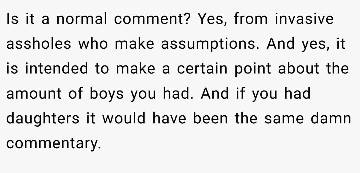 Is it a normal comment? Yes, from invasive assholes who make assumptions. And yes, it is intended to make a certain point about the amount of boys you had. And if you had daughters it would have been the same damn commentary.