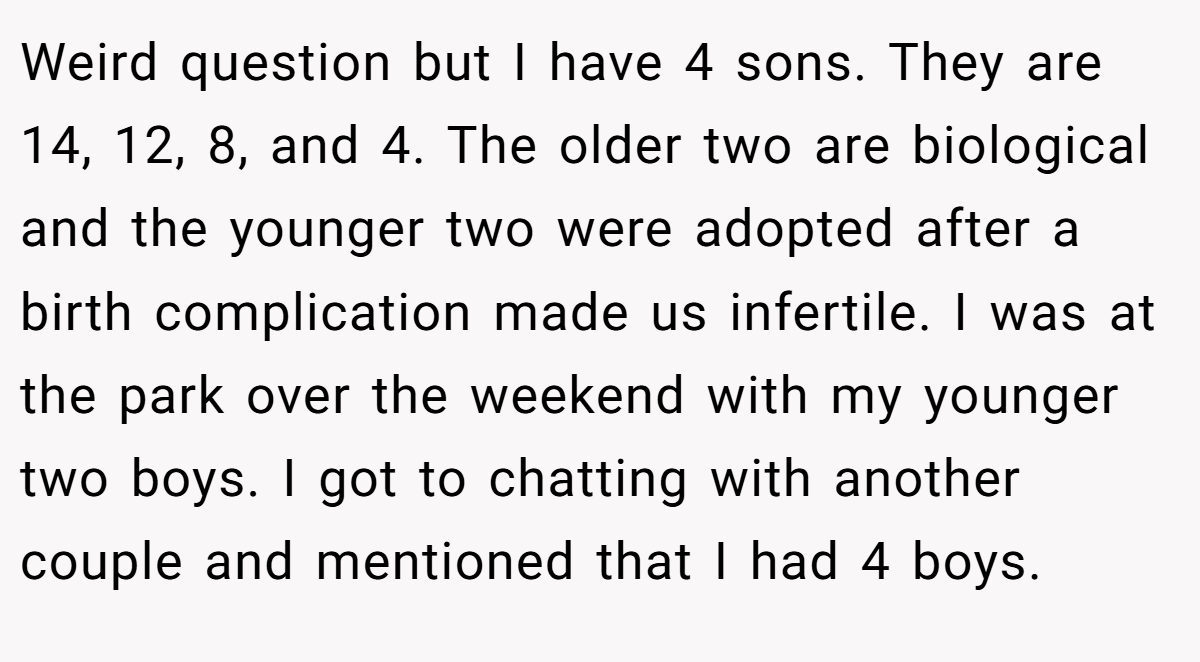 Weird question but I have 4 sons. They are 14, 12, 8, and 4. The older two are biological and the younger two were adopted after a birth complication made us infertile. I was at the park over the weekend with my younger two boys. I got to chatting with another couple and mentioned that I had 4 boys.