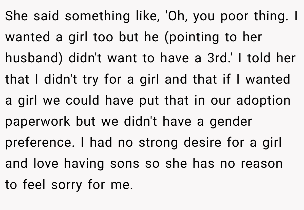 She said something like, 'Oh, you poor thing. I wanted a girl too but he (pointing to her husband) didn't want to have a 3rd.' I told her that I didn't try for a girl and that if I wanted a girl we could have put that in our adoption paperwork but we didn't have a gender preference. I had no strong desire for a girl and love having sons so she has no reason to feel sorry for me.