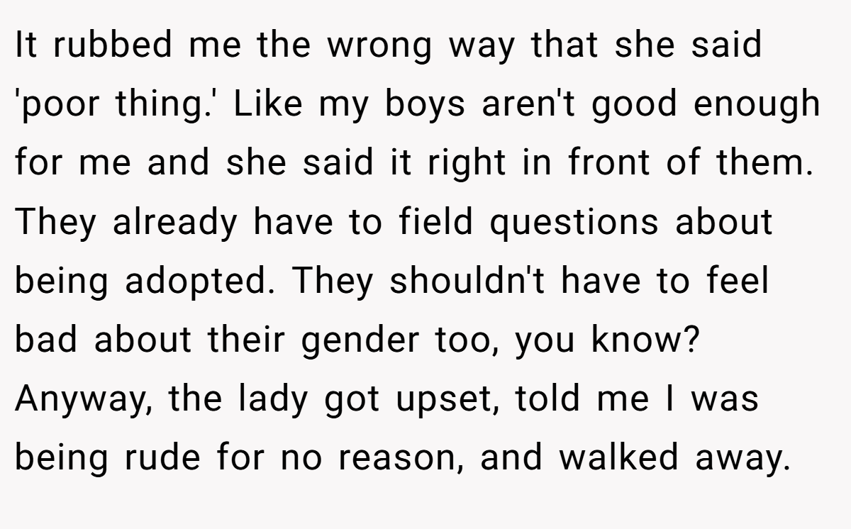 It rubbed me the wrong way that she said 'poor thing.' Like my boys aren't good enough for me and she said it right in front of them. They already have to field questions about being adopted. They shouldn't have to feel bad about their gender too, you know? Anyway, the lady got upset, told me I was being rude for no reason, and walked away.