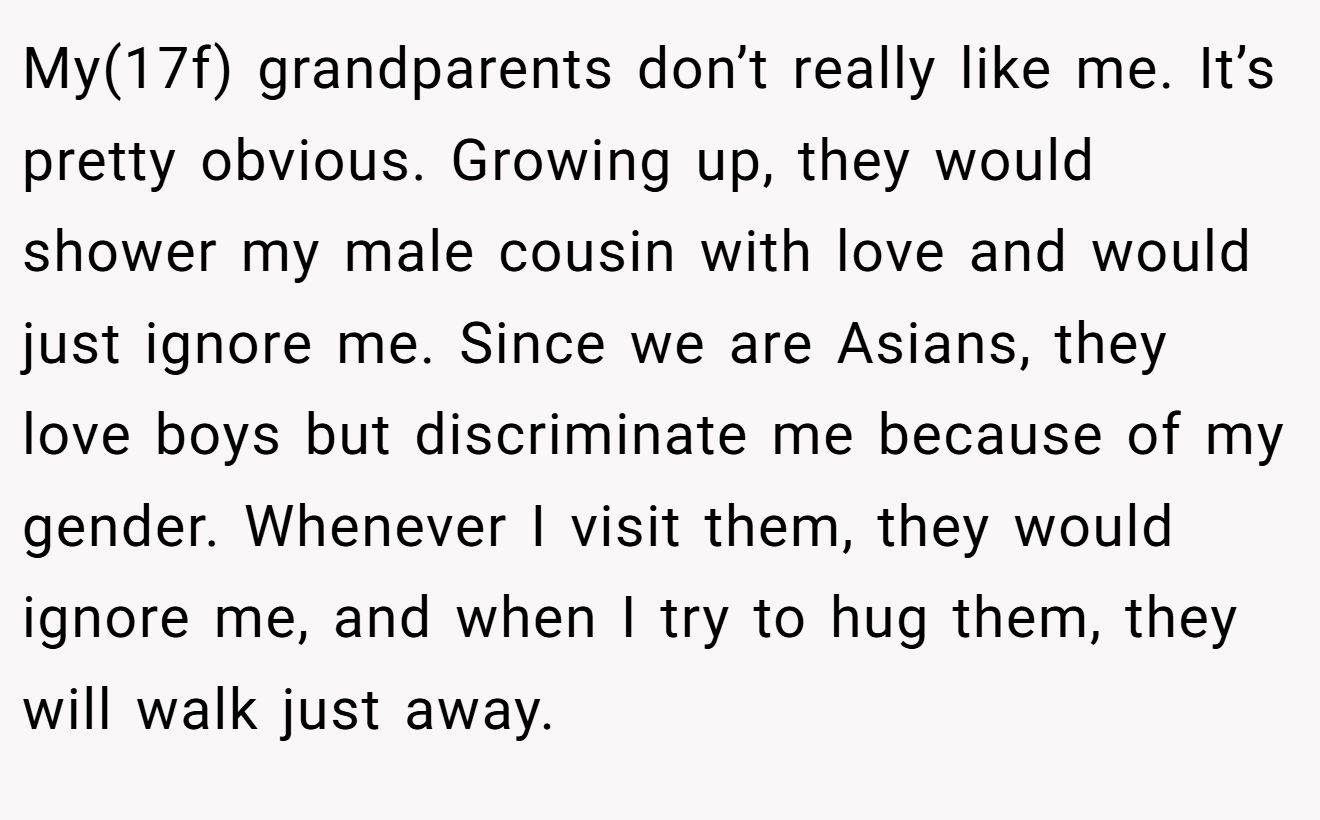 My(17f) grandparents don’t really like me. It’s pretty obvious. Growing up, they would shower my male cousin with love and would just ignore me. Since we are Asians, they love boys but discriminate me because of my gender. Whenever I visit them, they would ignore me, and when I try to hug them, they will walk just away.