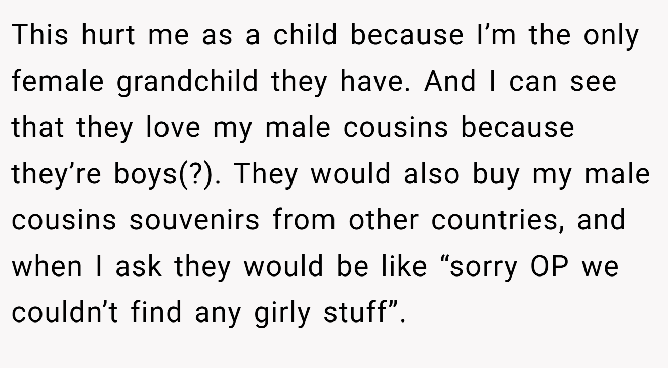 This hurt me as a child because I’m the only female grandchild they have. And I can see that they love my male cousins because they’re boys(?). They would also buy my male cousins souvenirs from other countries, and when I ask they would be like “sorry OP we couldn’t find any girly stuff”.