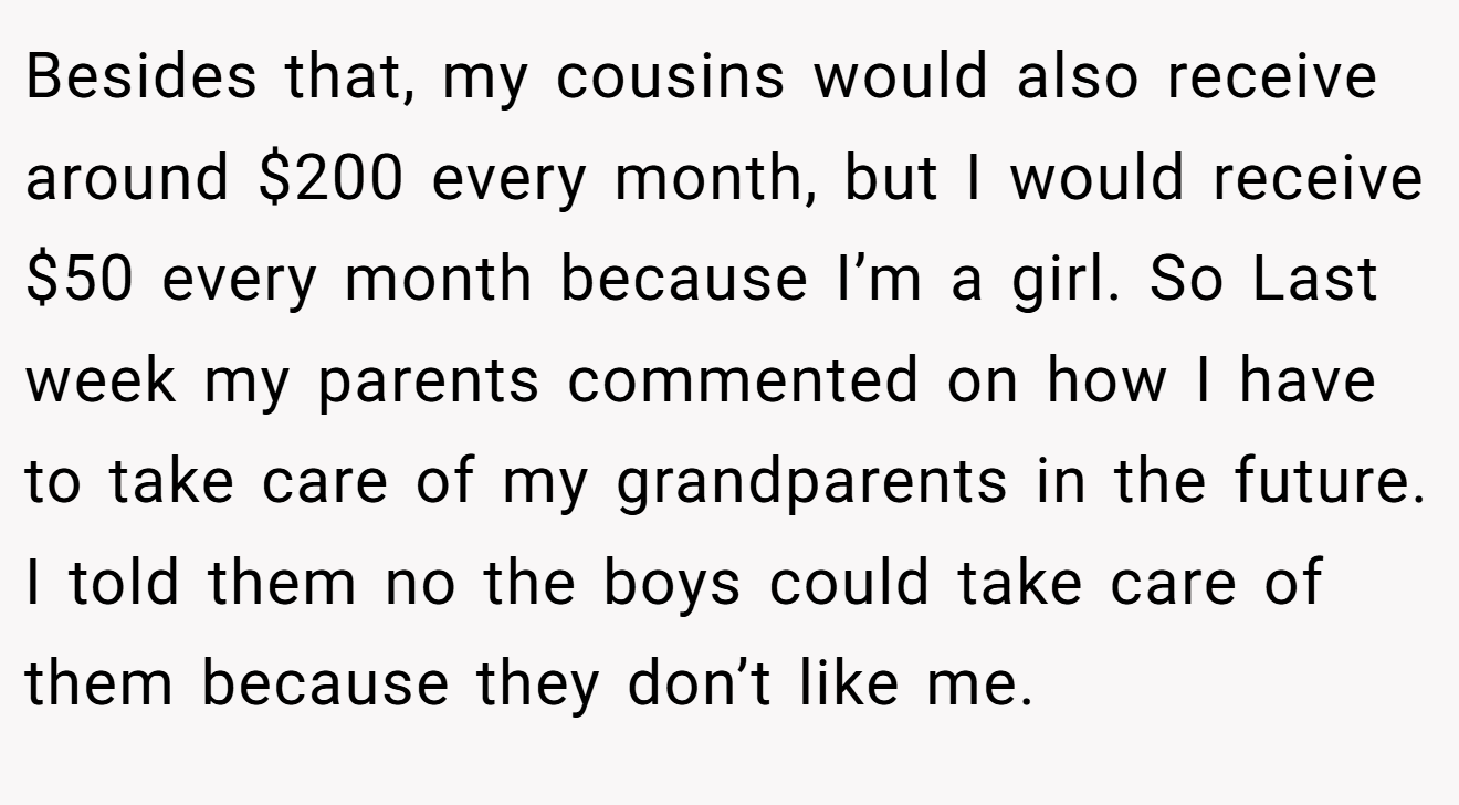Besides that, my cousins would also receive around $200 every month, but I would receive $50 every month because I’m a girl. So Last week my parents commented on how I have to take care of my grandparents in the future. I told them no the boys could take care of them because they don’t like me.