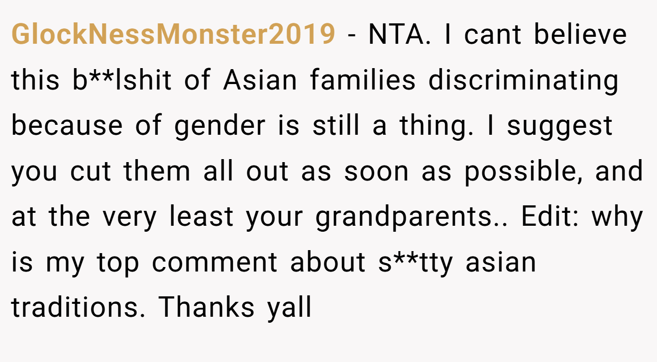 GlockNessMonster2019 - NTA. I cant believe this b**lshit of Asian families discriminating because of gender is still a thing. I suggest you cut them all out as soon as possible, and at the very least your grandparents.. Edit: why is my top comment about s**tty asian traditions. Thanks yall