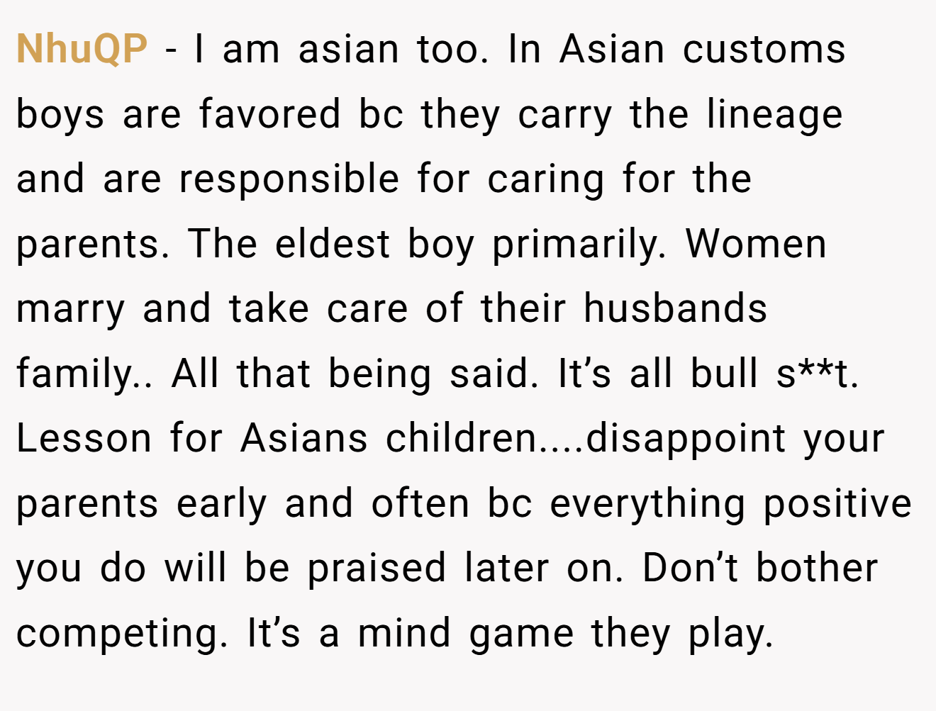 NhuQP - I am asian too. In Asian customs boys are favored bc they carry the lineage and are responsible for caring for the parents. The eldest boy primarily. Women marry and take care of their husbands family.. All that being said. It’s all bull s**t. Lesson for Asians children....disappoint your parents early and often bc everything positive you do will be praised later on. Don’t bother competing. It’s a mind game they play.