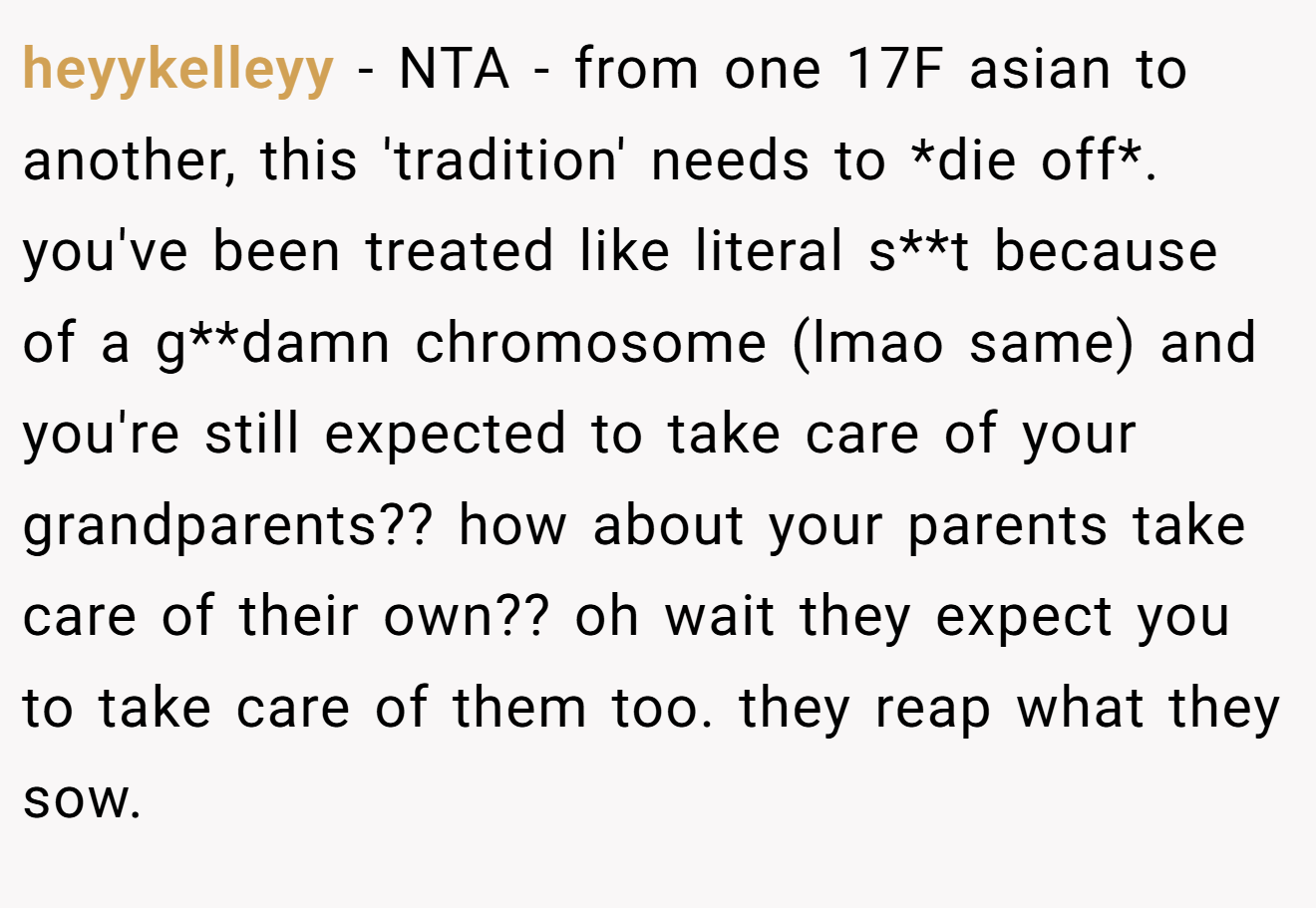 heyykelleyy - NTA - from one 17F asian to another, this 'tradition' needs to *die off*. you've been treated like literal s**t because of a g**damn chromosome (lmao same) and you're still expected to take care of your grandparents?? how about your parents take care of their own?? oh wait they expect you to take care of them too. they reap what they sow.