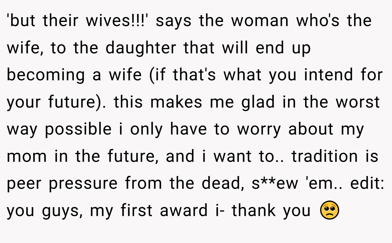 'but their wives!!!' says the woman who's the wife, to the daughter that will end up becoming a wife (if that's what you intend for your future). this makes me glad in the worst way possible i only have to worry about my mom in the future, and i want to.. tradition is peer pressure from the dead, s**ew 'em.. edit: you guys, my first award i- thank you 🥺