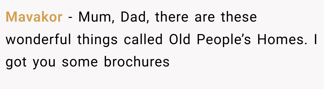 Mavakor - Mum, Dad, there are these wonderful things called Old People’s Homes. I got you some brochures