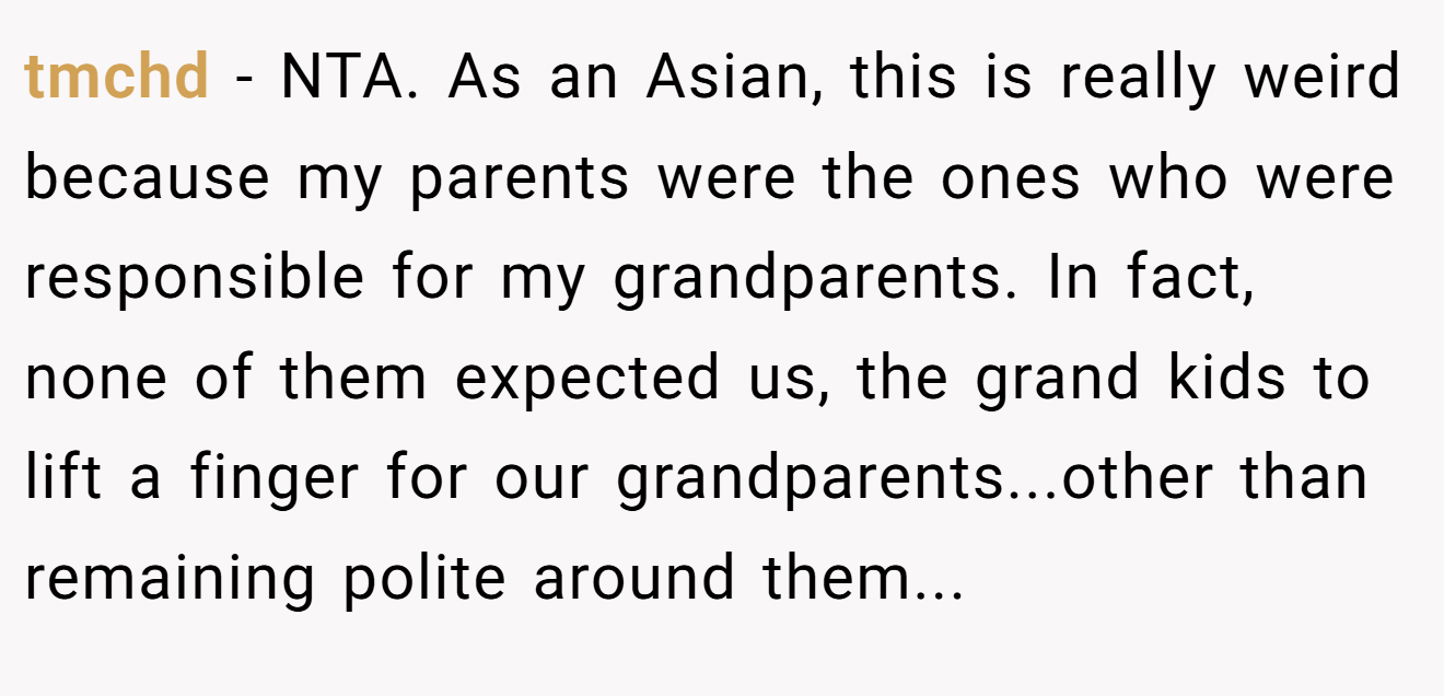 tmchd - NTA. As an Asian, this is really weird because my parents were the ones who were responsible for my grandparents. In fact, none of them expected us, the grand kids to lift a finger for our grandparents...other than remaining polite around them...