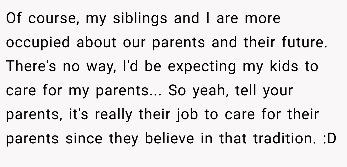 Of course, my siblings and I are more occupied about our parents and their future. There's no way, I'd be expecting my kids to care for my parents... So yeah, tell your parents, it's really their job to care for their parents since they believe in that tradition. :D