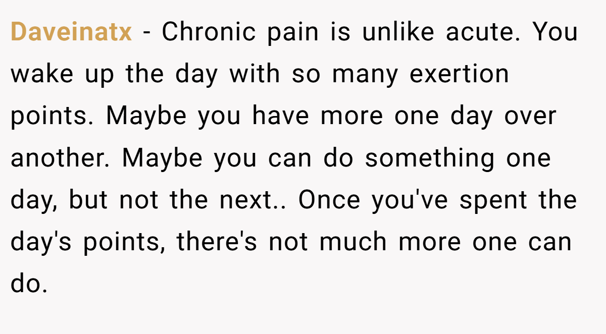 Daveinatx − Chronic pain is unlike acute. You wake up the day with so many exertion points. Maybe you have more one day over another. Maybe you can do something one day, but not the next.. Once you've spent the day's points, there's not much more one can do.