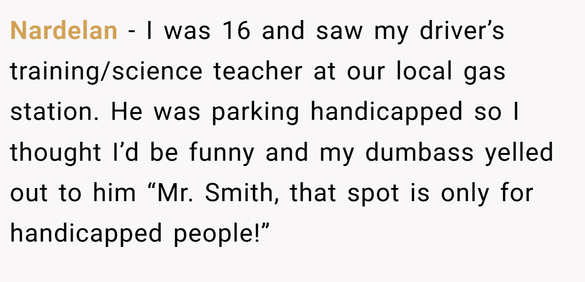 Nardelan − I was 16 and saw my driver’s training/science teacher at our local gas station. He was parking handicapped so I thought I’d be funny and my dumbass yelled out to him “Mr. Smith, that spot is only for handicapped people!”