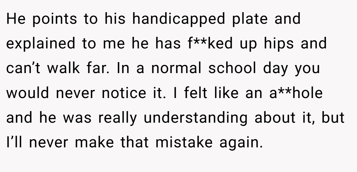 He points to his handicapped plate and explained to me he has f**ked up hips and can’t walk far. In a normal school day you would never notice it. I felt like an a**hole and he was really understanding about it, but I’ll never make that mistake again.