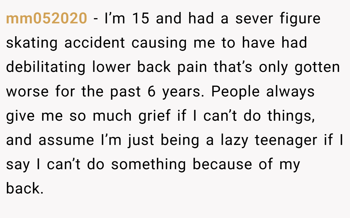 mm052020 − I’m 15 and had a sever figure skating accident causing me to have had debilitating lower back pain that’s only gotten worse for the past 6 years. People always give me so much grief if I can’t do things, and assume I’m just being a lazy teenager if I say I can’t do something because of my back.