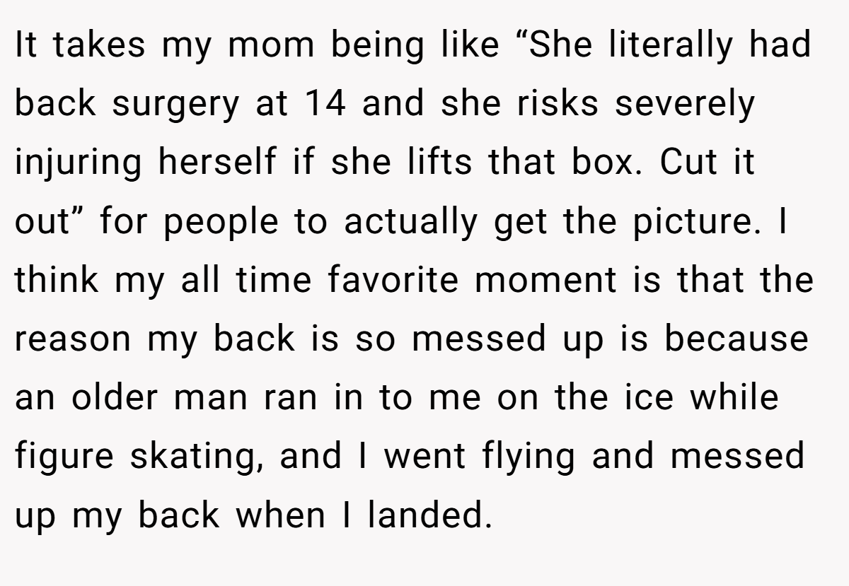 It takes my mom being like “She literally had back surgery at 14 and she risks severely injuring herself if she lifts that box. Cut it out” for people to actually get the picture. I think my all time favorite moment is that the reason my back is so messed up is because an older man ran in to me on the ice while figure skating, and I went flying and messed up my back when I landed.