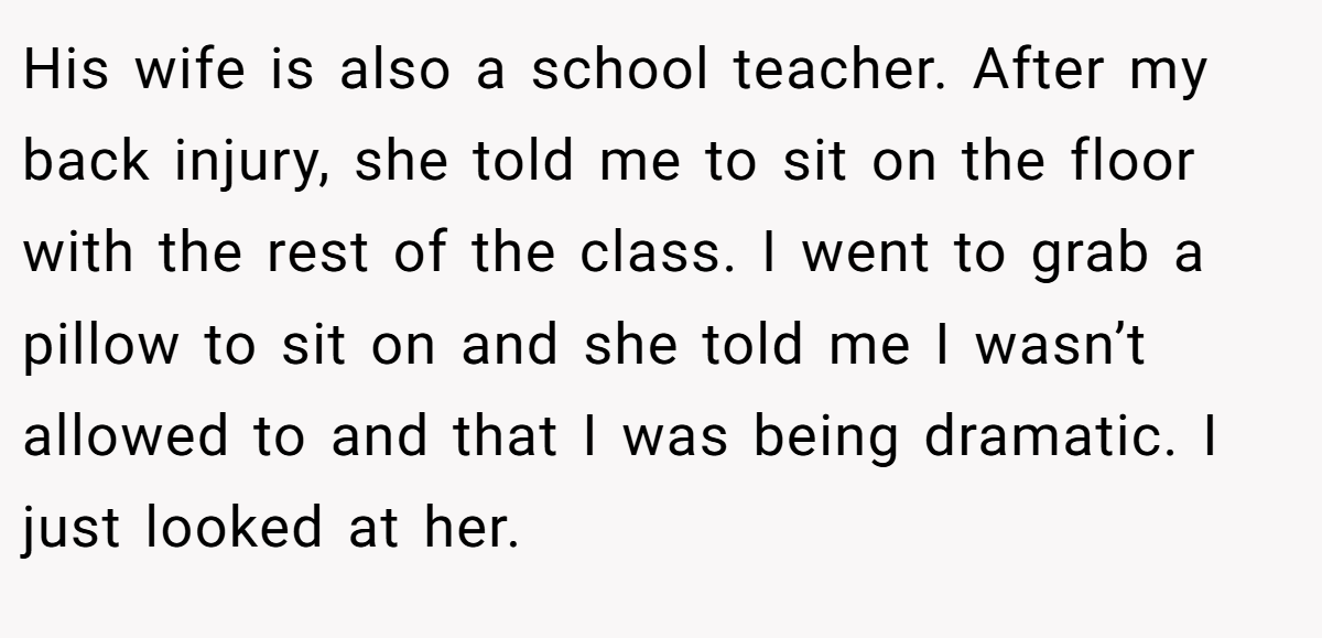 His wife is also a school teacher. After my back injury, she told me to sit on the floor with the rest of the class. I went to grab a pillow to sit on and she told me I wasn’t allowed to and that I was being dramatic. I just looked at her.