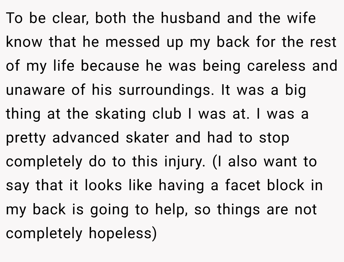 To be clear, both the husband and the wife know that he messed up my back for the rest of my life because he was being careless and unaware of his surroundings. It was a big thing at the skating club I was at. I was a pretty advanced skater and had to stop completely do to this injury. (I also want to say that it looks like having a facet block in my back is going to help, so things are not completely hopeless)