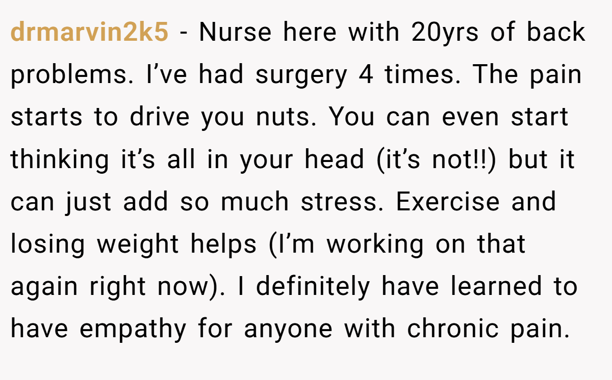 drmarvin2k5 − Nurse here with 20yrs of back problems. I’ve had surgery 4 times. The pain starts to drive you nuts. You can even start thinking it’s all in your head (it’s not!!) but it can just add so much stress. Exercise and losing weight helps (I’m working on that again right now). I definitely have learned to have empathy for anyone with chronic pain.