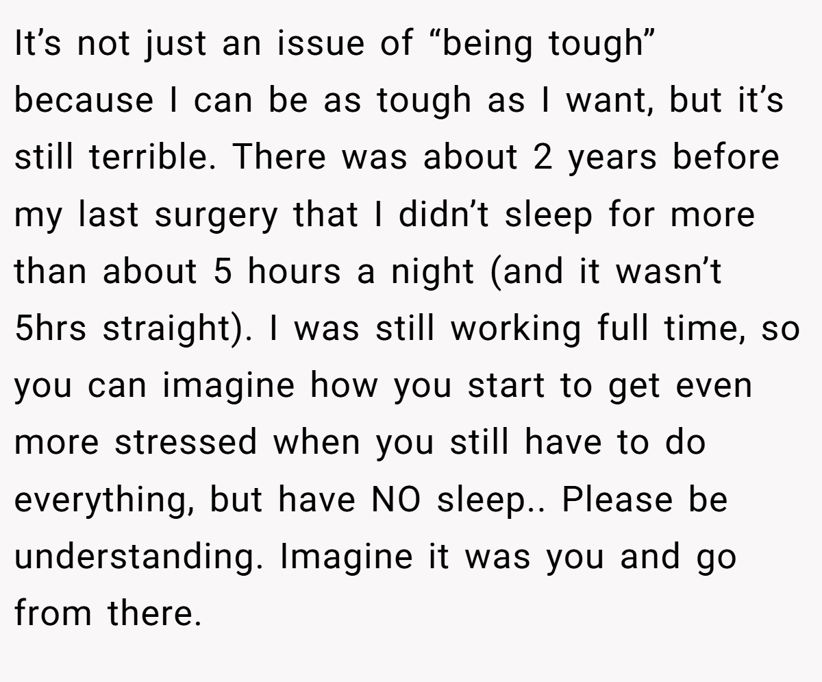 It’s not just an issue of “being tough” because I can be as tough as I want, but it’s still terrible. There was about 2 years before my last surgery that I didn’t sleep for more than about 5 hours a night (and it wasn’t 5hrs straight). I was still working full time, so you can imagine how you start to get even more stressed when you still have to do everything, but have NO sleep.. Please be understanding. Imagine it was you and go from there.
