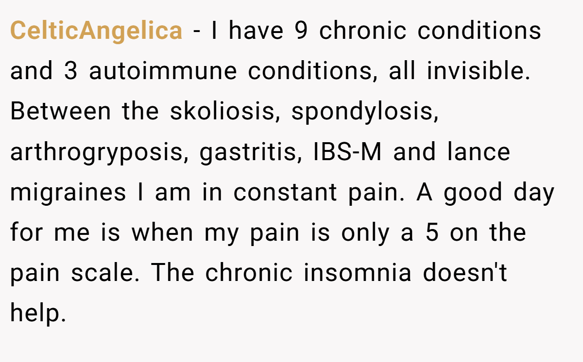 CelticAngelica − I have 9 chronic conditions and 3 autoimmune conditions, all invisible. Between the skoliosis, spondylosis, arthrogryposis, gastritis, IBS-M and lance migraines I am in constant pain. A good day for me is when my pain is only a 5 on the pain scale. The chronic insomnia doesn't help.