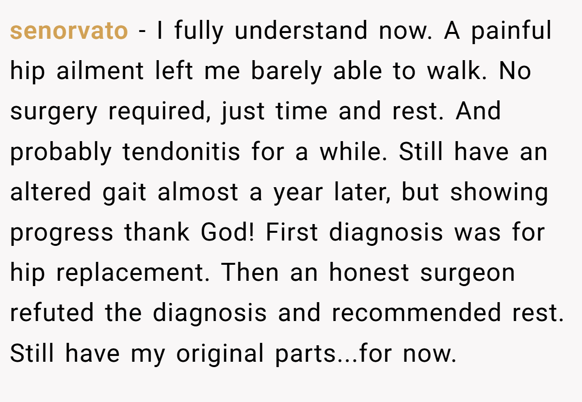 senorvato − I fully understand now. A painful hip ailment left me barely able to walk. No surgery required, just time and rest. And probably tendonitis for a while. Still have an altered gait almost a year later, but showing progress thank God! First diagnosis was for hip replacement. Then an honest surgeon refuted the diagnosis and recommended rest. Still have my original parts...for now.