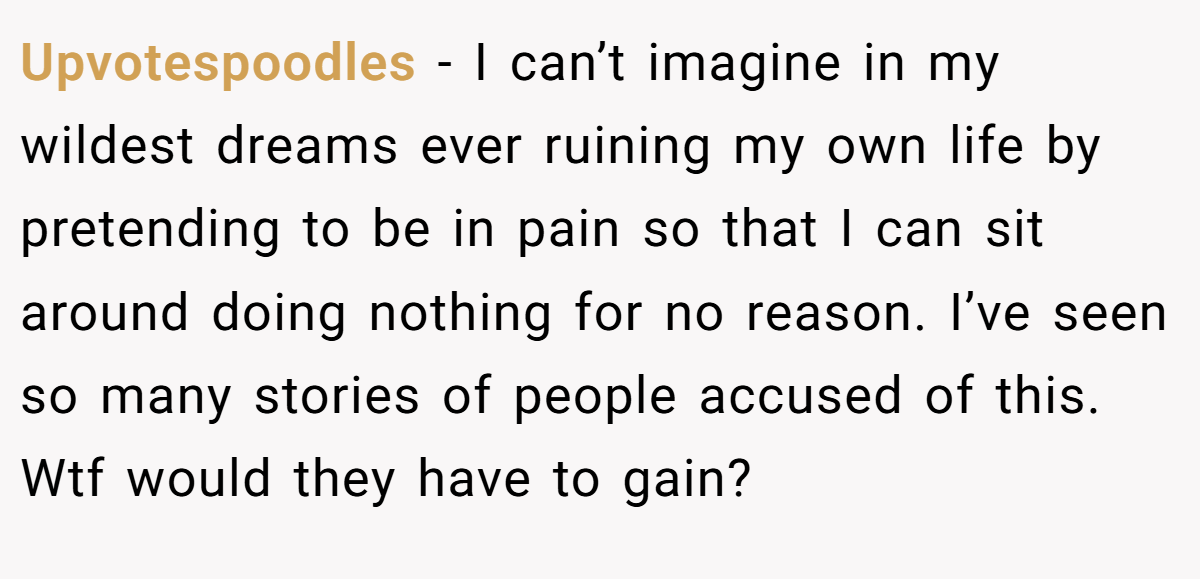 Upvotespoodles − I can’t imagine in my wildest dreams ever ruining my own life by pretending to be in pain so that I can sit around doing nothing for no reason. I’ve seen so many stories of people accused of this. Wtf would they have to gain?