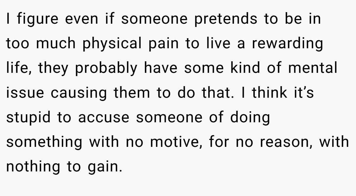I figure even if someone pretends to be in too much physical pain to live a rewarding life, they probably have some kind of mental issue causing them to do that. I think it’s stupid to accuse someone of doing something with no motive, for no reason, with nothing to gain.