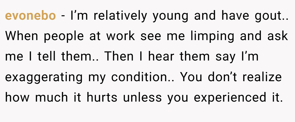 evonebo − I’m relatively young and have gout.. When people at work see me limping and ask me I tell them.. Then I hear them say I’m exaggerating my condition.. You don’t realize how much it hurts unless you experienced it.