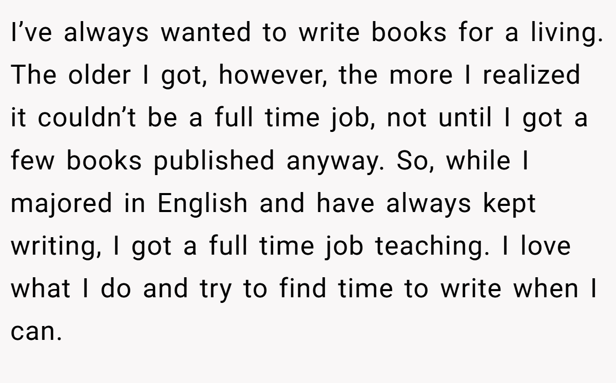 I’ve always wanted to write books for a living. The older I got, however, the more I realized it couldn’t be a full time job, not until I got a few books published anyway. So, while I majored in English and have always kept writing, I got a full time job teaching. I love what I do and try to find time to write when I can.