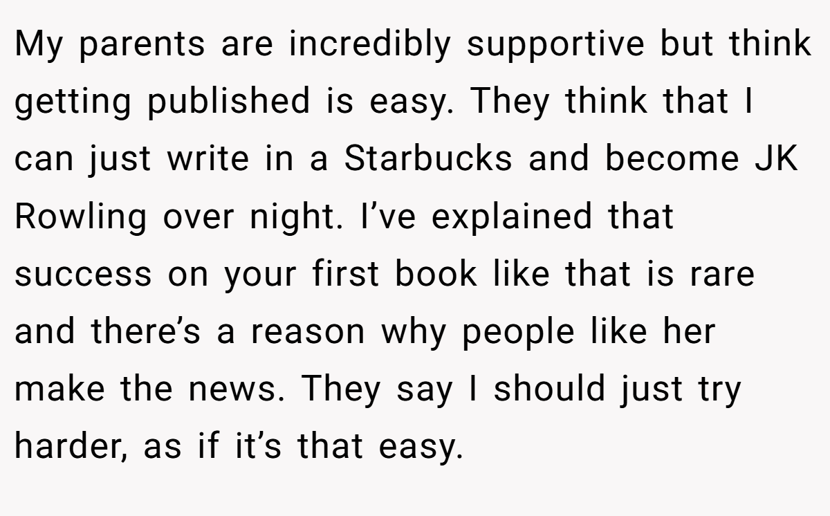 My parents are incredibly supportive but think getting published is easy. They think that I can just write in a Starbucks and become JK Rowling over night. I’ve explained that success on your first book like that is rare and there’s a reason why people like her make the news. They say I should just try harder, as if it’s that easy.