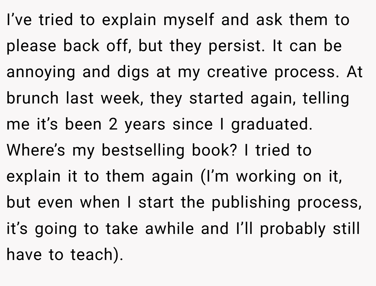 I’ve tried to explain myself and ask them to please back off, but they persist. It can be annoying and digs at my creative process. At brunch last week, they started again, telling me it’s been 2 years since I graduated. Where’s my bestselling book? I tried to explain it to them again (I’m working on it, but even when I start the publishing process, it’s going to take awhile and I’ll probably still have to teach).
