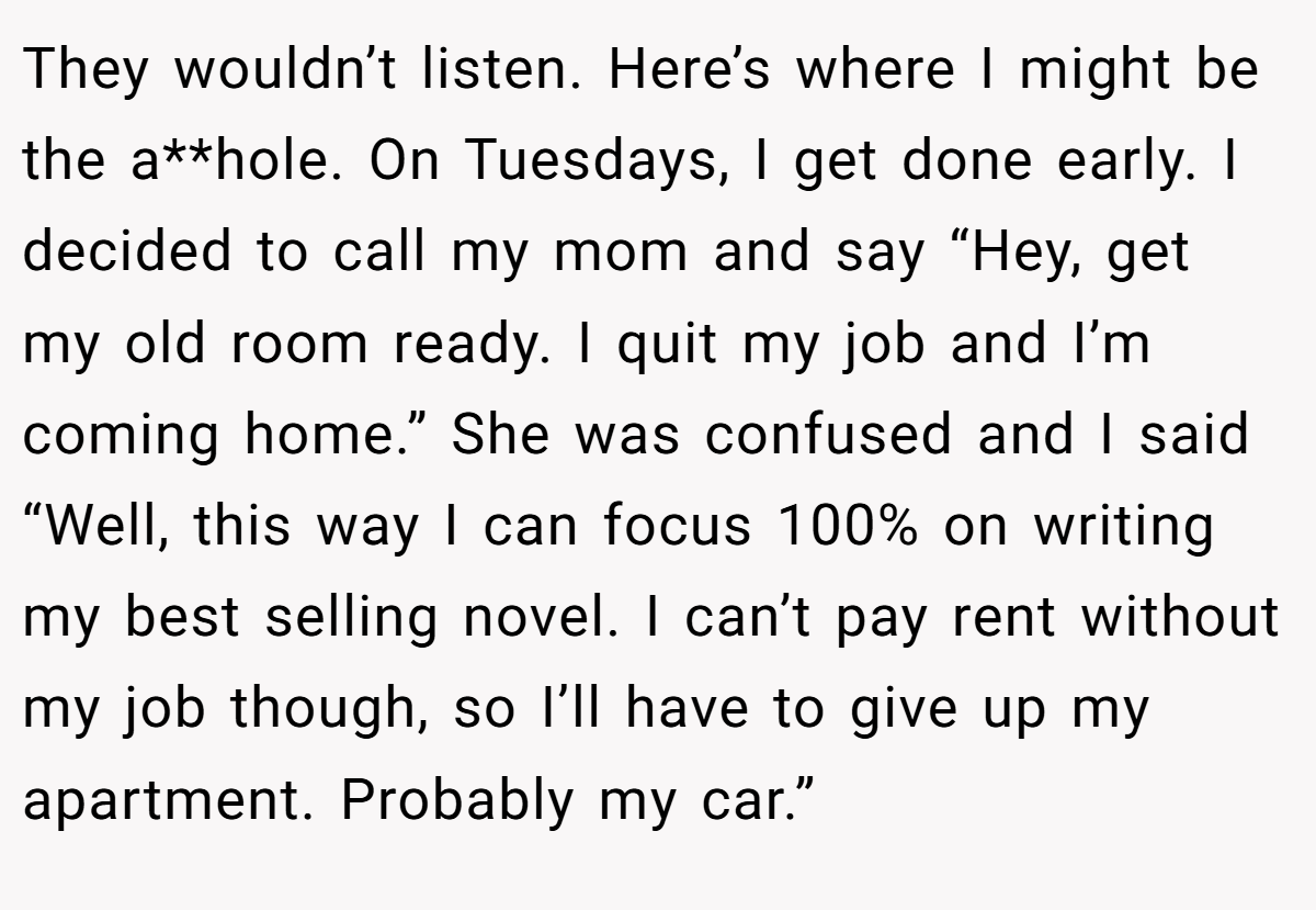 They wouldn’t listen. Here’s where I might be the a**hole. On Tuesdays, I get done early. I decided to call my mom and say “Hey, get my old room ready. I quit my job and I’m coming home.” She was confused and I said “Well, this way I can focus 100% on writing my best selling novel. I can’t pay rent without my job though, so I’ll have to give up my apartment. Probably my car.”