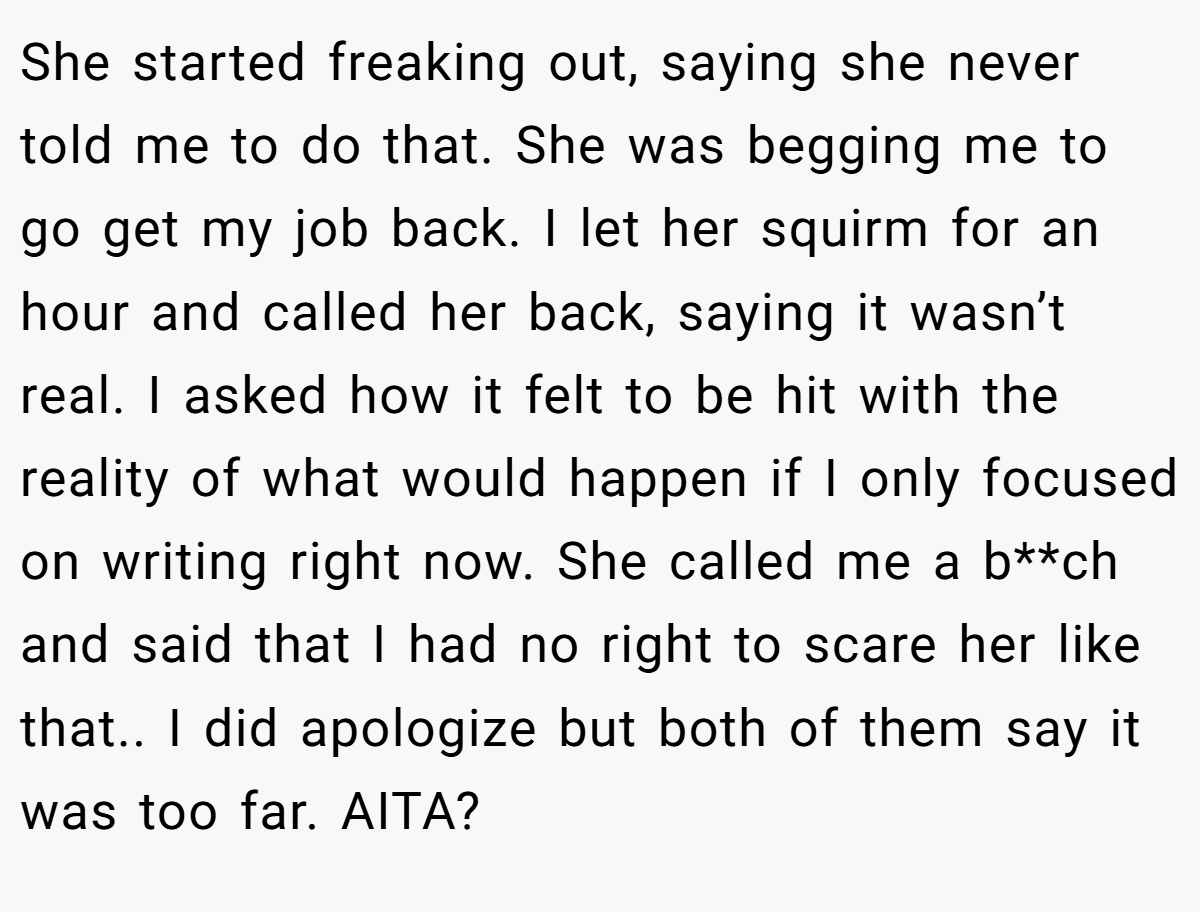 She started freaking out, saying she never told me to do that. She was begging me to go get my job back. I let her squirm for an hour and called her back, saying it wasn’t real. I asked how it felt to be hit with the reality of what would happen if I only focused on writing right now. She called me a b**ch and said that I had no right to scare her like that.. I did apologize but both of them say it was too far. AITA?