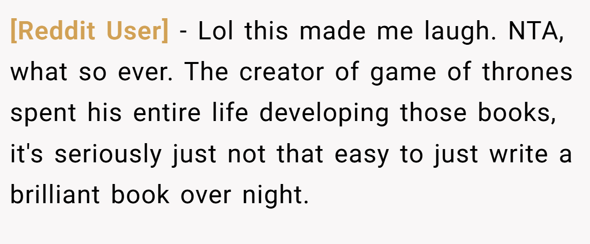 [Reddit User] − Lol this made me laugh. NTA, what so ever. The creator of game of thrones spent his entire life developing those books, it's seriously just not that easy to just write a brilliant book over night.
