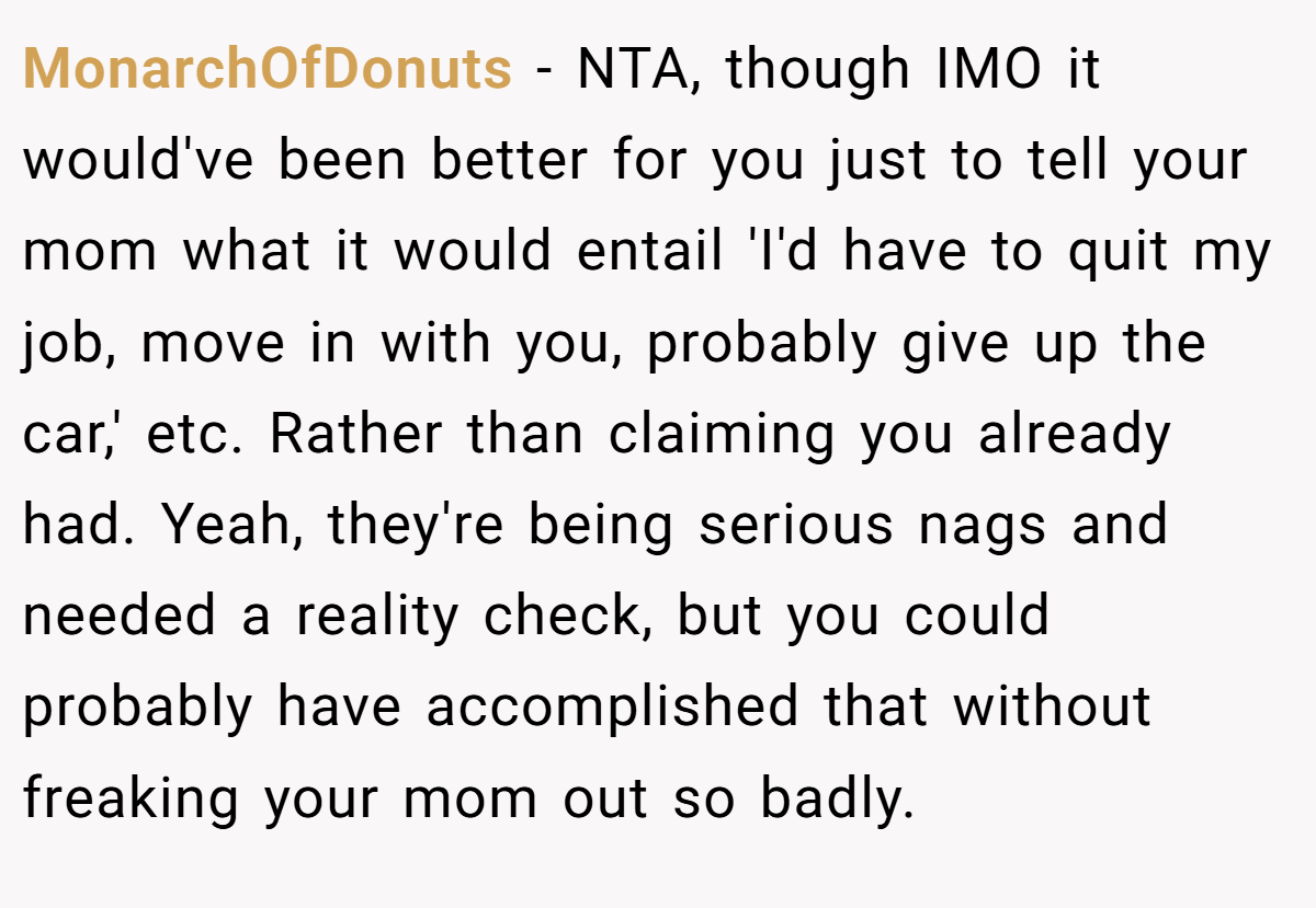 MonarchOfDonuts − NTA, though IMO it would've been better for you just to tell your mom what it would entail 'I'd have to quit my job, move in with you, probably give up the car,' etc. Rather than claiming you already had. Yeah, they're being serious nags and needed a reality check, but you could probably have accomplished that without freaking your mom out so badly.