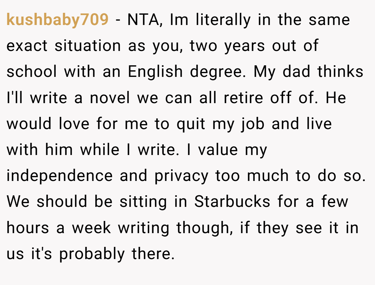 kushbaby709 − NTA, Im literally in the same exact situation as you, two years out of school with an English degree. My dad thinks I'll write a novel we can all retire off of. He would love for me to quit my job and live with him while I write. I value my independence and privacy too much to do so. We should be sitting in Starbucks for a few hours a week writing though, if they see it in us it's probably there.