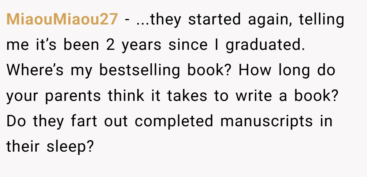 MiaouMiaou27 − ...they started again, telling me it’s been 2 years since I graduated. Where’s my bestselling book? How long do your parents think it takes to write a book? Do they fart out completed manuscripts in their sleep?