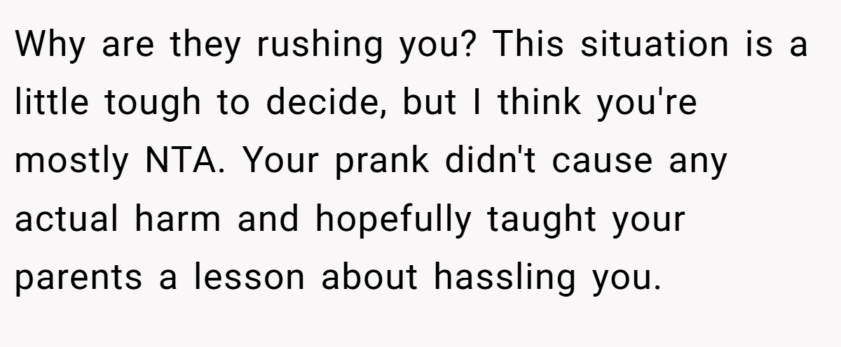Why are they rushing you? This situation is a little tough to decide, but I think you're mostly NTA. Your prank didn't cause any actual harm and hopefully taught your parents a lesson about hassling you.