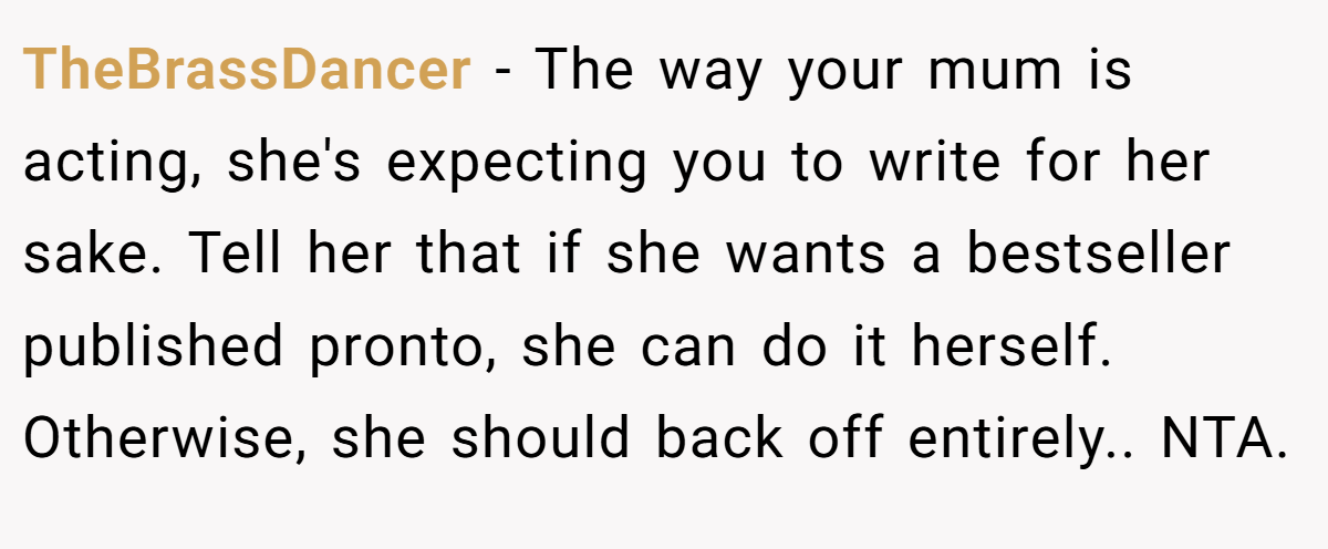 TheBrassDancer − The way your mum is acting, she's expecting you to write for her sake. Tell her that if she wants a bestseller published pronto, she can do it herself. Otherwise, she should back off entirely.. NTA.