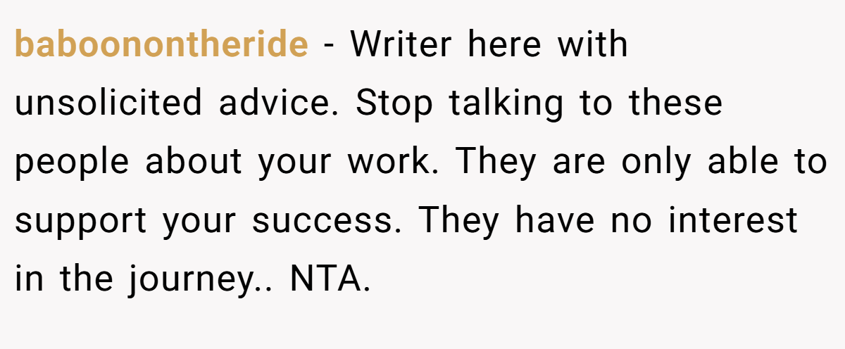 baboonontheride − Writer here with unsolicited advice. Stop talking to these people about your work. They are only able to support your success. They have no interest in the journey.. NTA.