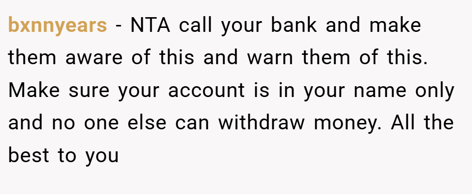bxnnyears − NTA call your bank and make them aware of this and warn them of this. Make sure your account is in your name only and no one else can withdraw money. All the best to you