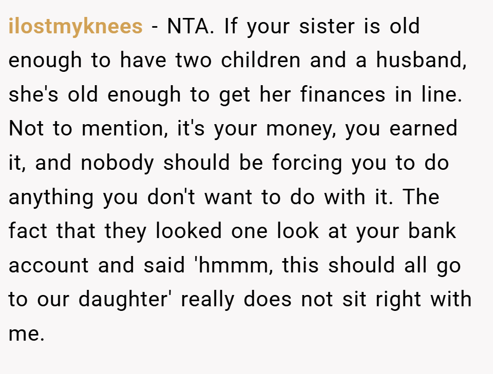 ilostmyknees − NTA. If your sister is old enough to have two children and a husband, she's old enough to get her finances in line. Not to mention, it's your money, you earned it, and nobody should be forcing you to do anything you don't want to do with it. The fact that they looked one look at your bank account and said 'hmmm, this should all go to our daughter' really does not sit right with me.