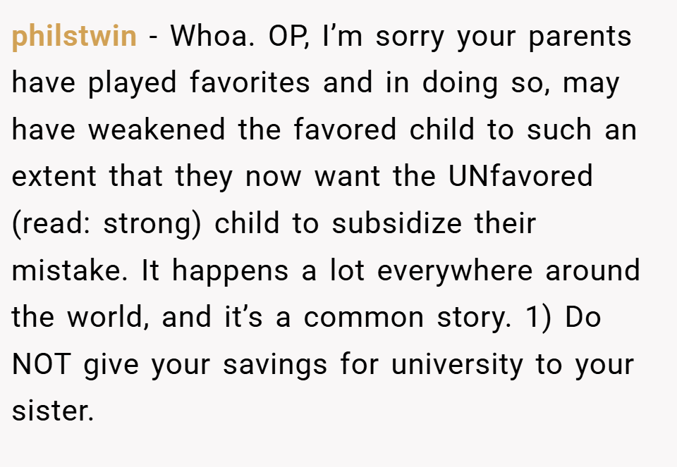 philstwin − Whoa. OP, I’m sorry your parents have played favorites and in doing so, may have weakened the favored child to such an extent that they now want the UNfavored (read: strong) child to subsidize their mistake. It happens a lot everywhere around the world, and it’s a common story. 1) Do NOT give your savings for university to your sister.